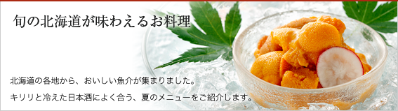 旬の北海道が味わえるお料理（北海道の各地から、おいしい魚介が集まりました。
キリリと冷えた日本酒によく合う、夏のメニューをご紹介します。）